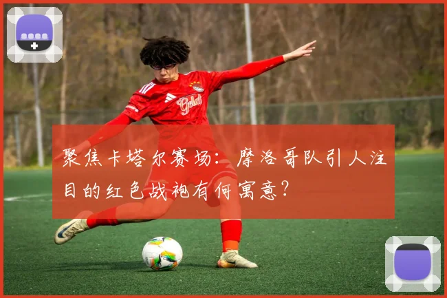 聚焦卡塔尔赛场:摩洛哥队引人注目的红色战袍有何寓意?