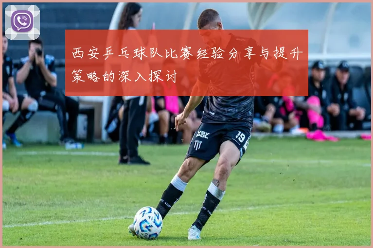西安乒乓球队比赛经验分享与提升策略的深入探讨