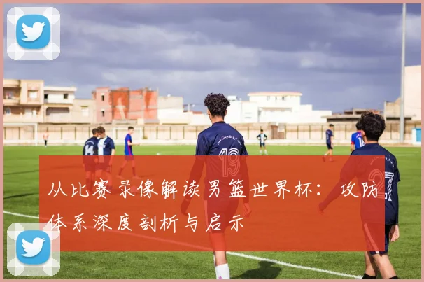 从比赛录像解读男篮世界杯：攻防体系深度剖析与启示
